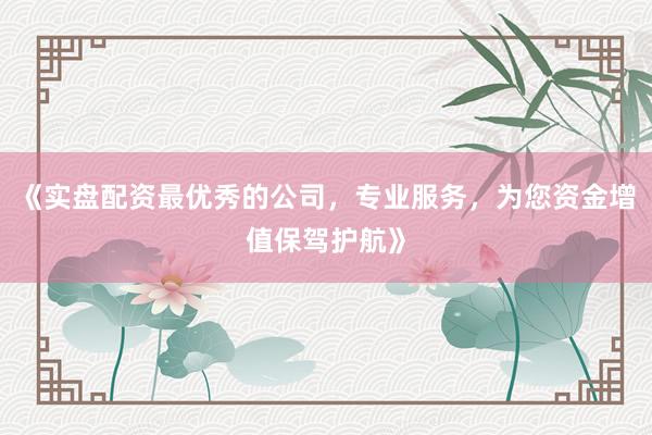 《实盘配资最优秀的公司，专业服务，为您资金增值保驾护航》
