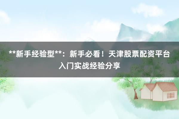 **新手经验型**：新手必看！天津股票配资平台入门实战经验分享