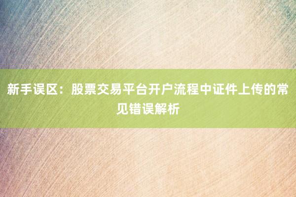 新手误区：股票交易平台开户流程中证件上传的常见错误解析