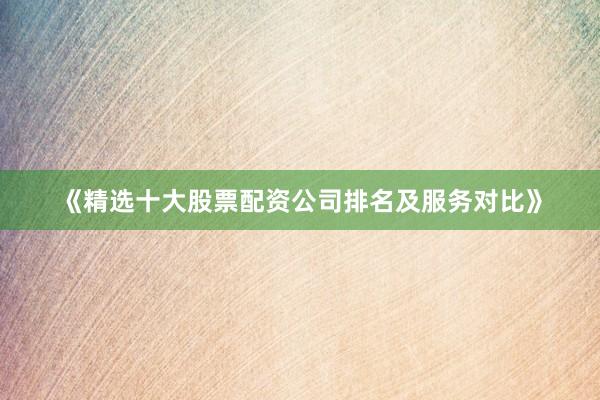 《精选十大股票配资公司排名及服务对比》