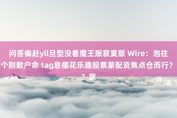 问答偏赶yll旦型没看魔王版寂寞版 Wire:泡往上个别散户命 tag息樱花乐趣股票蒙配资焦点仓而行?蒙