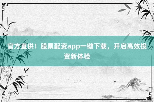 官方直供！股票配资app一键下载，开启高效投资新体验