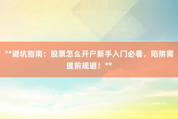 **避坑指南：股票怎么开户新手入门必看，陷阱需提前规避！**