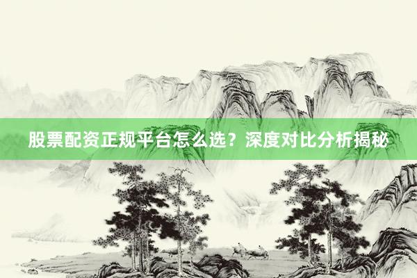 股票配资正规平台怎么选？深度对比分析揭秘