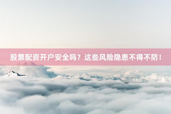 股票配资开户安全吗？这些风险隐患不得不防！