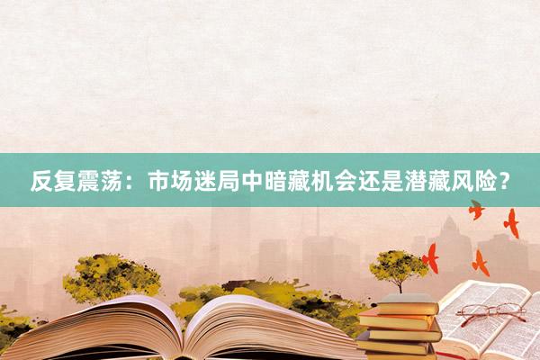 反复震荡：市场迷局中暗藏机会还是潜藏风险？