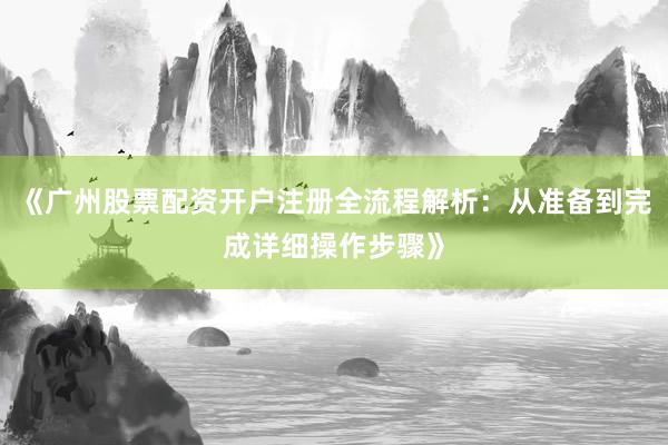 《广州股票配资开户注册全流程解析:从准备到完成详细操作步骤》