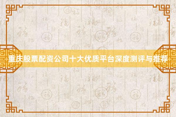 重庆股票配资公司十大优质平台深度测评与推荐
