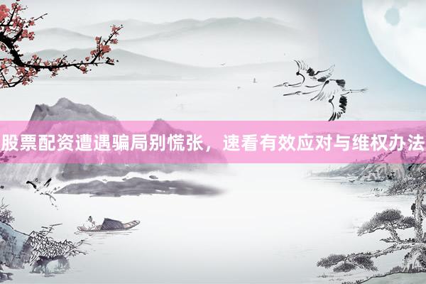 股票配资遭遇骗局别慌张,速看有效应对与维权办法