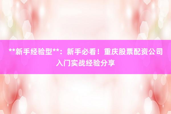 **新手经验型**：新手必看！重庆股票配资公司入门实战经验分享