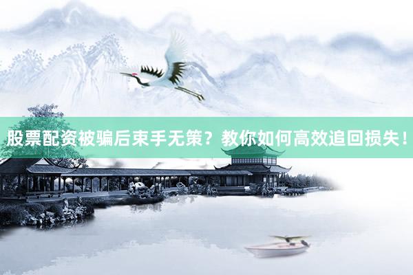 股票配资被骗后束手无策？教你如何高效追回损失！