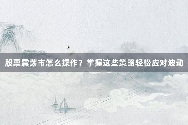 股票震荡市怎么操作？掌握这些策略轻松应对波动