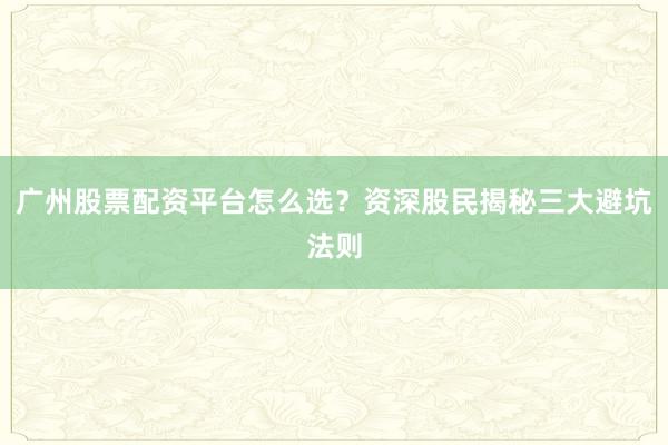 广州股票配资平台怎么选？资深股民揭秘三大避坑法则