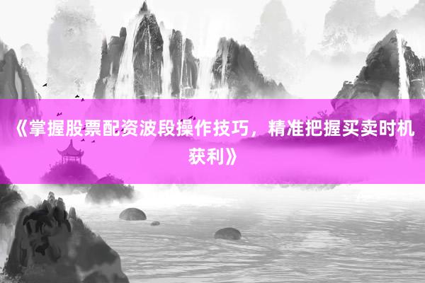 《掌握股票配资波段操作技巧，精准把握买卖时机获利》