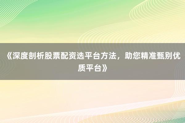 《深度剖析股票配资选平台方法，助您精准甄别优质平台》