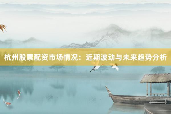 杭州股票配资市场情况：近期波动与未来趋势分析