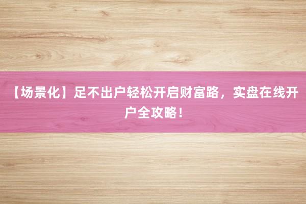 【场景化】足不出户轻松开启财富路，实盘在线开户全攻略！