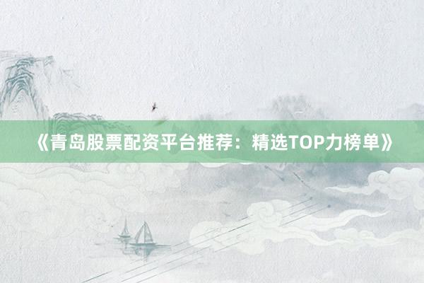 《青岛股票配资平台推荐:精选TOP力榜单》
