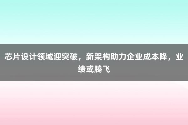 芯片设计领域迎突破，新架构助力企业成本降，业绩或腾飞