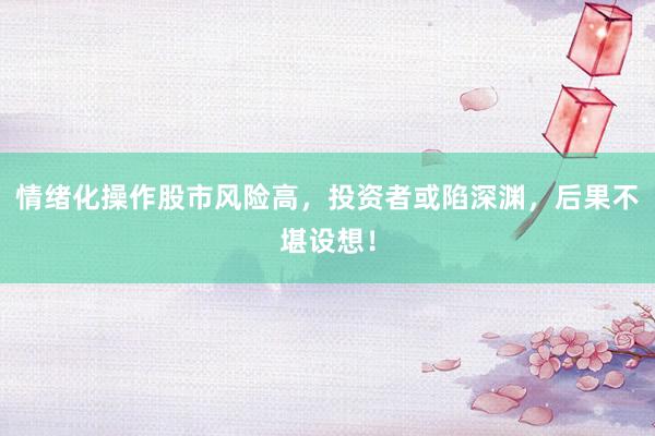 情绪化操作股市风险高，投资者或陷深渊，后果不堪设想！