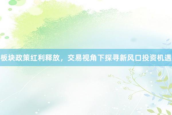 板块政策红利释放，交易视角下探寻新风口投资机遇