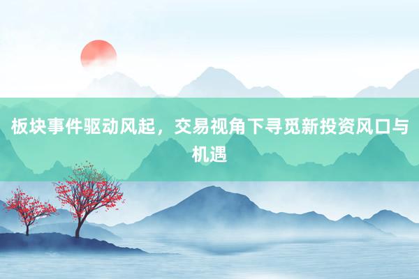 板块事件驱动风起，交易视角下寻觅新投资风口与机遇