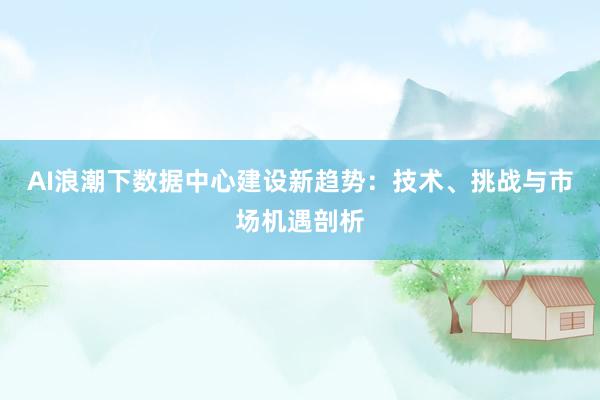 AI浪潮下数据中心建设新趋势:技术、挑战与市场机遇剖析