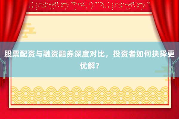 股票配资与融资融券深度对比，投资者如何抉择更优解？
