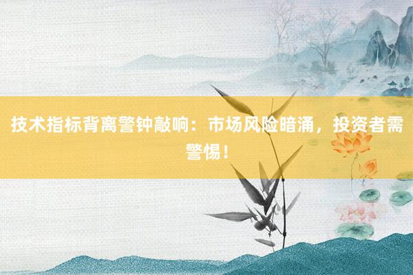 技术指标背离警钟敲响：市场风险暗涌，投资者需警惕！