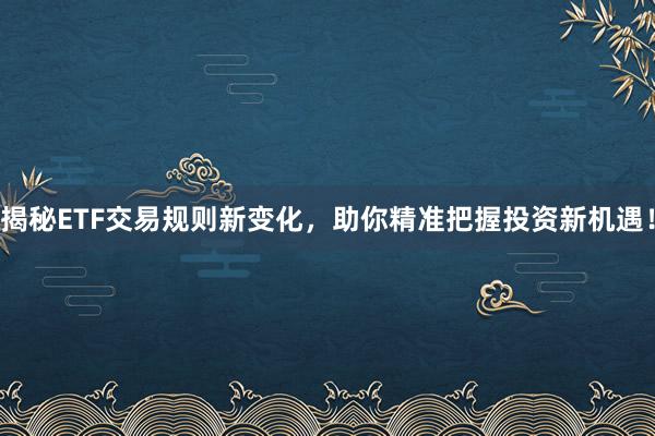 揭秘ETF交易规则新变化，助你精准把握投资新机遇！