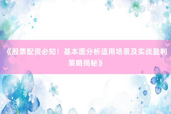 《股票配资必知！基本面分析适用场景及实战盈利策略揭秘》