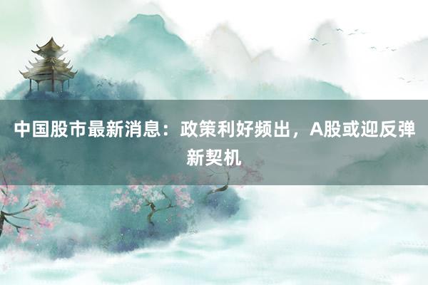 中国股市最新消息：政策利好频出，A股或迎反弹新契机