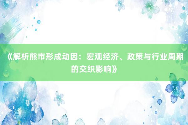 《解析熊市形成动因:宏观经济、政策与行业周期的交织影响》