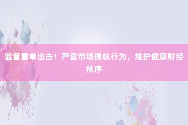 监管重拳出击！严查市场操纵行为，维护健康财经秩序