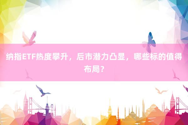 纳指ETF热度攀升，后市潜力凸显，哪些标的值得布局？