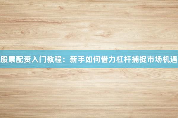 股票配资入门教程：新手如何借力杠杆捕捉市场机遇