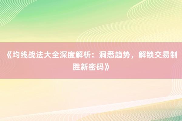 《均线战法大全深度解析：洞悉趋势，解锁交易制胜新密码》
