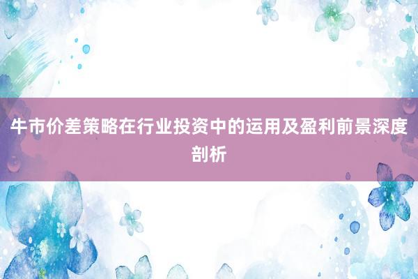 牛市价差策略在行业投资中的运用及盈利前景深度剖析