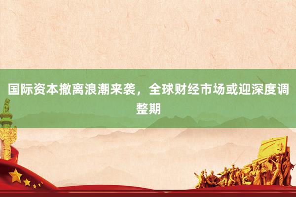 国际资本撤离浪潮来袭，全球财经市场或迎深度调整期