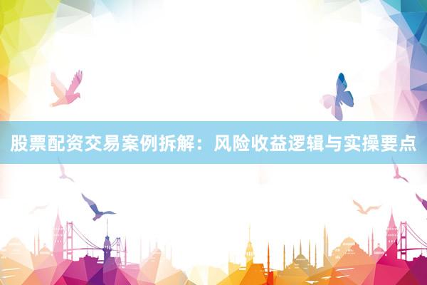 股票配资交易案例拆解：风险收益逻辑与实操要点