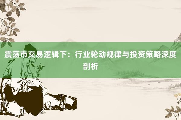 震荡市交易逻辑下:行业轮动规律与投资策略深度剖析