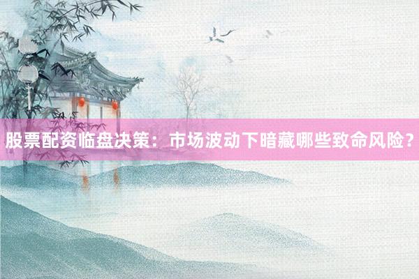股票配资临盘决策：市场波动下暗藏哪些致命风险？