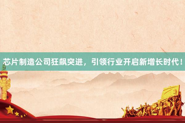 芯片制造公司狂飙突进，引领行业开启新增长时代！