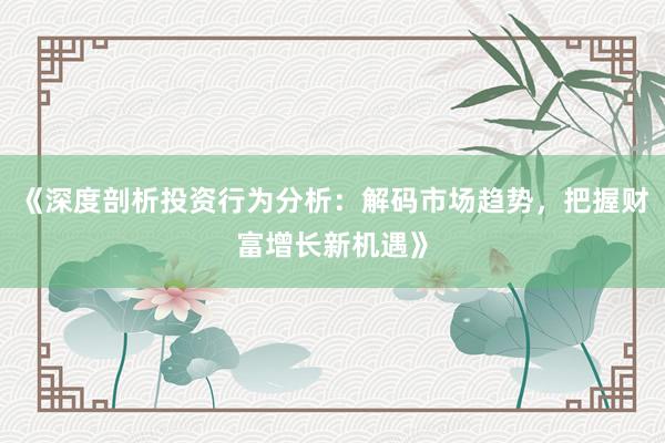 《深度剖析投资行为分析：解码市场趋势，把握财富增长新机遇》