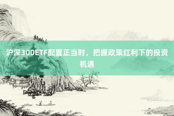 沪深300ETF配置正当时，把握政策红利下的投资机遇