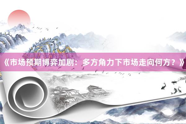 《市场预期博弈加剧：多方角力下市场走向何方？》