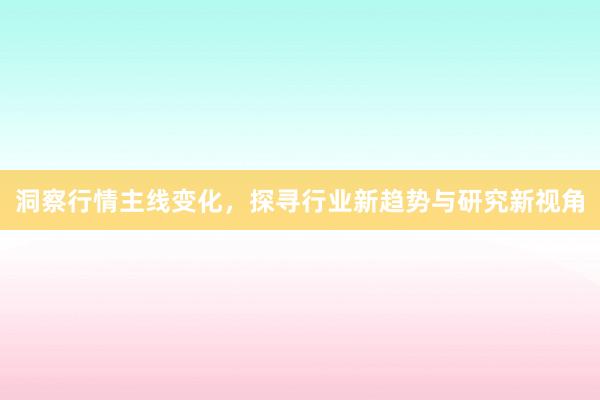 洞察行情主线变化，探寻行业新趋势与研究新视角