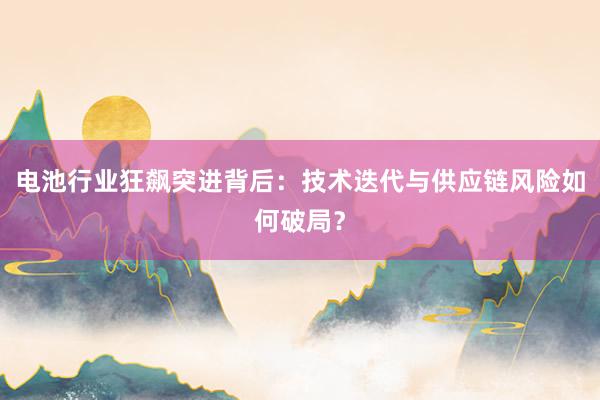电池行业狂飙突进背后：技术迭代与供应链风险如何破局？