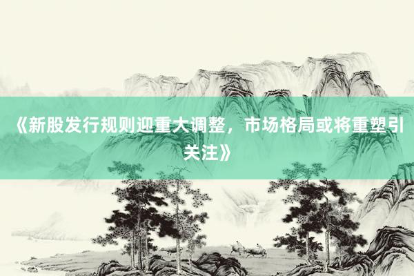《新股发行规则迎重大调整，市场格局或将重塑引关注》