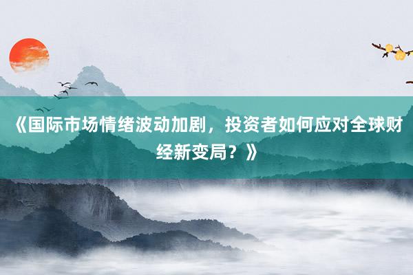 《国际市场情绪波动加剧，投资者如何应对全球财经新变局？》
